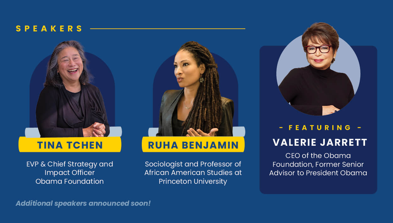 Our growing speakers list includes: Valerie Jarrett, CEO of the Obama Foundation, Former Senior Advisor to President Obama; Ruha Benjamin, Sociologist and Professor of African American Studies, Princeton University; Tina Tchen, EVP & Chief Strategy and Impact Officer, Obama Foundation